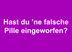 Hast du ʼne falsche Pille eingeworfen?